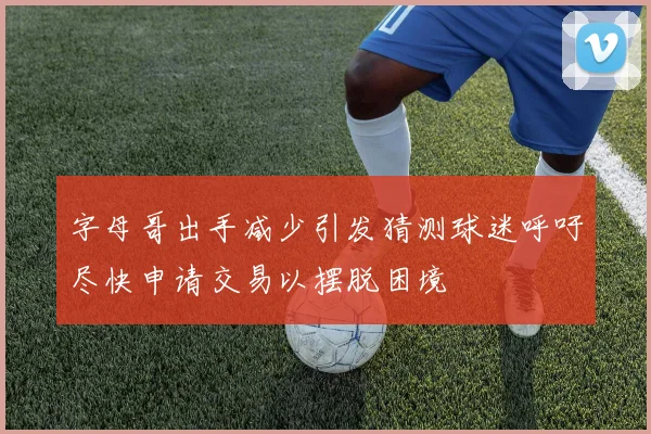 字母哥出手减少引发猜测球迷呼吁尽快申请交易以摆脱困境