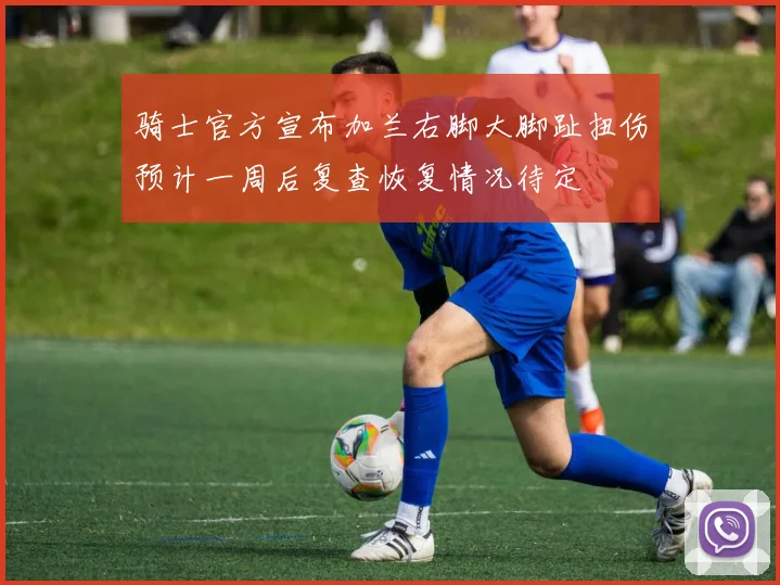 骑士官方宣布加兰右脚大脚趾扭伤预计一周后复查恢复情况待定