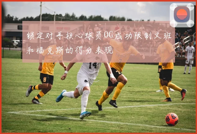 锁定对手核心球员OG成功限制文班和福克斯的得分表现