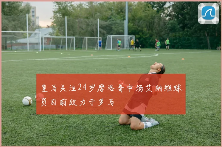 皇马关注24岁摩洛哥中场艾纳维球员目前效力于罗马