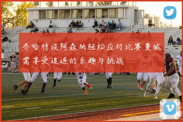 乔哈特谈阿森纳轻松应对比赛曼城需享受追逐的乐趣与挑战