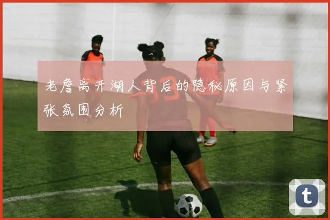 老詹离开湖人背后的隐秘原因与紧张氛围分析