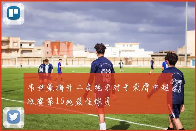 韦世豪梅开二度绝杀对手荣膺中超联赛第16轮最佳球员
