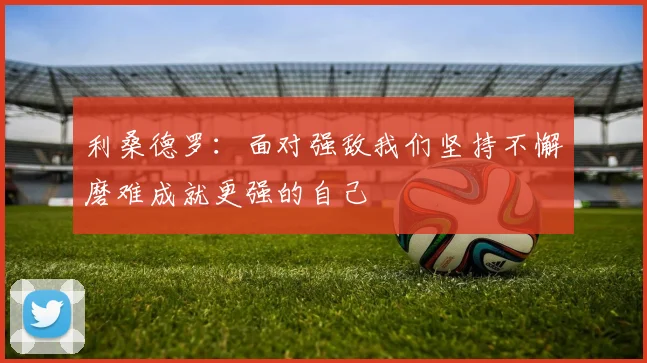 利桑德罗：面对强敌我们坚持不懈磨难成就更强的自己