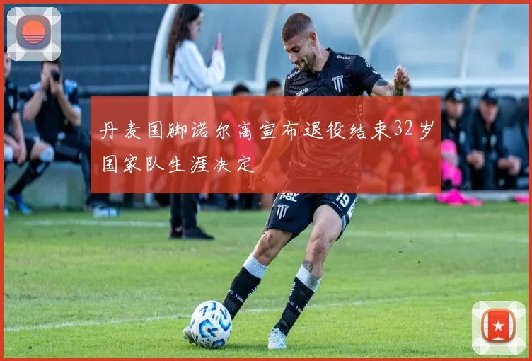 丹麦国脚诺尔高宣布退役结束32岁国家队生涯决定
