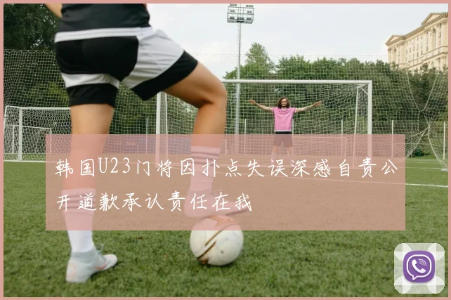 韩国U23门将因扑点失误深感自责公开道歉承认责任在我