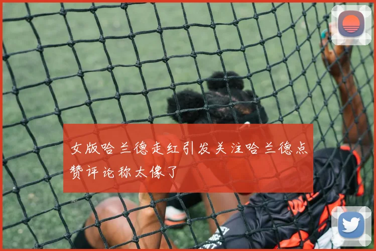女版哈兰德走红引发关注哈兰德点赞评论称太像了