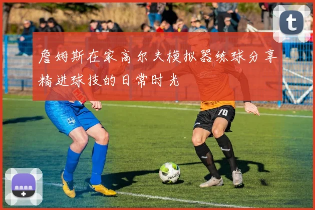 詹姆斯在家高尔夫模拟器练球分享精进球技的日常时光
